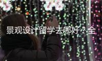 景观设计留学去哪好？全球景观设计院校排名